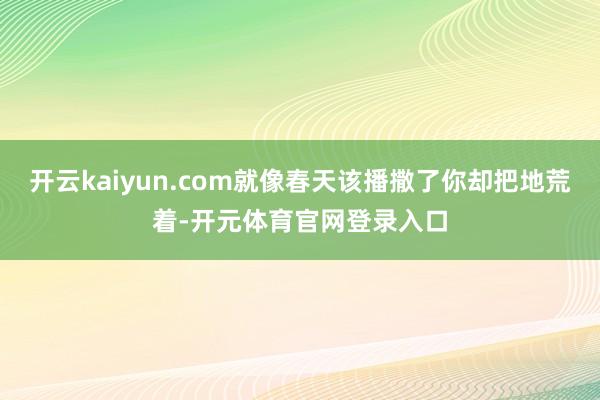 开云kaiyun.com就像春天该播撒了你却把地荒着-开元体育官网登录入口