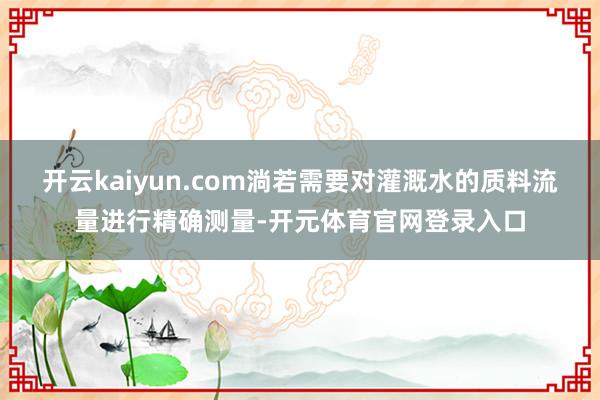 开云kaiyun.com淌若需要对灌溉水的质料流量进行精确测量-开元体育官网登录入口