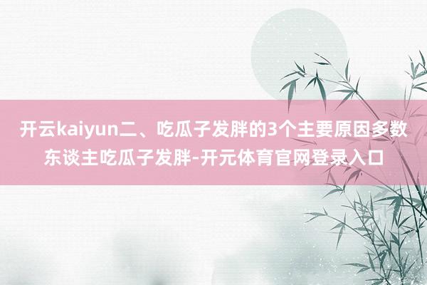 开云kaiyun二、吃瓜子发胖的3个主要原因多数东谈主吃瓜子发胖-开元体育官网登录入口