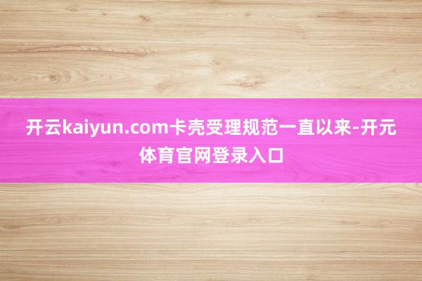 开云kaiyun.com卡壳受理规范一直以来-开元体育官网登录入口