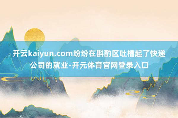 开云kaiyun.com纷纷在斟酌区吐槽起了快递公司的就业-开元体育官网登录入口