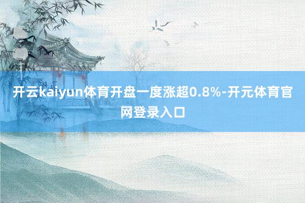开云kaiyun体育开盘一度涨超0.8%-开元体育官网登录入口