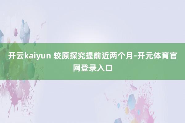 开云kaiyun 较原探究提前近两个月-开元体育官网登录入口