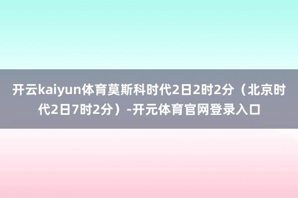 开云kaiyun体育莫斯科时代2日2时2分（北京时代2日7时2分）-开元体育官网登录入口