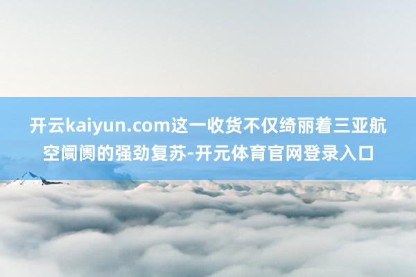 开云kaiyun.com这一收货不仅绮丽着三亚航空阛阓的强劲复苏-开元体育官网登录入口