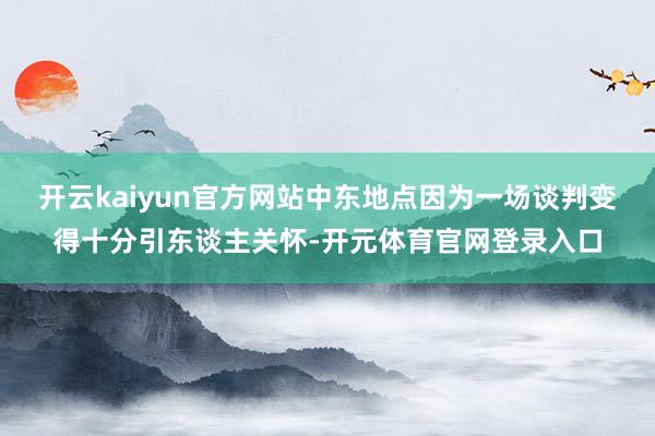 开云kaiyun官方网站中东地点因为一场谈判变得十分引东谈主关怀-开元体育官网登录入口