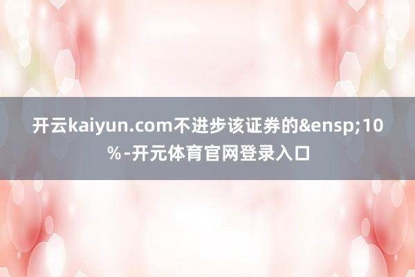 开云kaiyun.com不进步该证券的&ensp;10％-开元体育官网登录入口