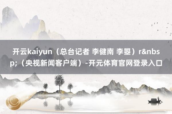 开云kaiyun（总台记者 李健南 李曌）r&nbsp;（央视新闻客户端）-开元体育官网登录入口