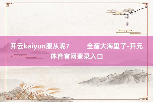 开云kaiyun服从呢？        全溜大海里了-开元体育官网登录入口