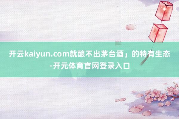 开云kaiyun.com就酿不出茅台酒」的特有生态-开元体育官网登录入口
