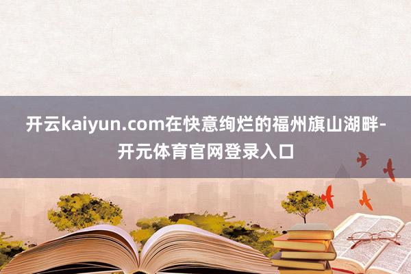 开云kaiyun.com在快意绚烂的福州旗山湖畔-开元体育官网登录入口